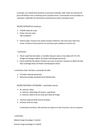 É exceção, vem distalmente (próximo ao processo estiloide). Ação: flexor do cotovelo (1º
graus da flexão) e trás o antebraço para a posição neutra. Funcionando como pronador ou
supinador a depender do movimento necessário para voltar à posição neutra.
REGIÃO ANTERIOR do antebraço:
 FLEXOR radial do carpo
 Flexor ulnar do carpo
São sinergistas!
 Palmar longo: músculo com ampla variação anatômica, não serve para nada mais
existe. Tensiona a fascia palmar era necessário para subidas em árvores etc.
+ profundos:
 Flexor superficial dos dedos: os tendões vão para cada um dos dedos (3º, 4º e 5º).
(chega nas falanges médias, faz flexão interfalangial proximal)
 Flexor profundo dos dedos: também vai cruzar os punhos e alcançar os dedos da mão.
(fixa na falange distal, faz flexão interfalangiana distal)
+ profundos ainda: Irão fazer a pronação do rádio
 Pronador redondo (proximal)
 Músculo pronador quadrado (mais distalmente)
REGIÃO POSTERIOR: EXTENSORES – epicôndilos laterais.
 M. extensor radial:
m. extensor radial longo do carpo (+ superficial)
m. extensor radial curto do carpo (por baixo do longo)
 Extensor longo do dedo mínimo (5 dedo)
 Extensor ulnar do carpo
A extensão é em bloco, não acontece em apenas um dos músculos, mas em conjunto.
+ profundos:
Abdutor longo do polegar (+ lateral)
Extensor longo do polegar (+ medial)
 