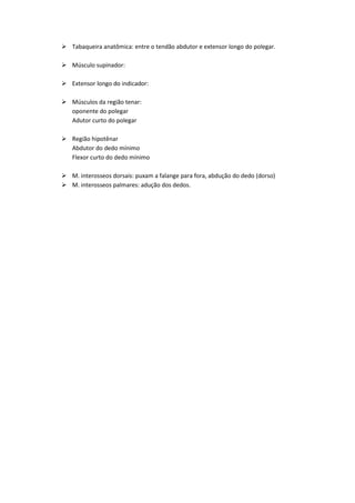  Tabaqueira anatômica: entre o tendão abdutor e extensor longo do polegar.
 Músculo supinador:
 Extensor longo do indicador:
 Músculos da região tenar:
oponente do polegar
Adutor curto do polegar
 Região hipotênar
Abdutor do dedo mínimo
Flexor curto do dedo mínimo
 M. interosseos dorsais: puxam a falange para fora, abdução do dedo (dorso)
 M. interosseos palmares: adução dos dedos.
 