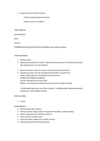  Biceps da coxa ou bíceps femural
Cabeça longa do bíceps biarticular
Cabeça curta vem do fêmur
PARTE MEDIAL:
Semitendinoso
Gacil
Sartorio
(FORMAM OS MUSCULOS DA PATA DE GANSO, parte medial da tíbia)
PARTE ANTERIOR:
 Musculo ilíaco
 Musculo psoas (maior e menor) – hiperlordose lombar por encurtamento de psoas.
Dps do ligamento, musculo iliopsoas
 Musculo sartorio: solto dos outros músculos (musculo costureiro)
 Quadriceps (coxa): reto da coxa (biarticulares) flete a coxa femural
Vasto medial, lateral e intermédio (monoarticulares)
FAZEM A EXTENSÃO DO JOELHO.
Lateral: aplicação de vacinas em RN
Medial: mais evolui para perda de força muscular em lesão do joelho.
Tendão quadriciptal que vai se fixar na patela > tendão patelar (ligamento patelar)
(patela até a tuberosidade da tíbia)
PARTE LATERAL:
 Tensor
PARTE MEDIAL:
 Músculo obturador externo
 Musculo adutor magno (insere no tubérculo do adutor, condilo medial)
 Adutor longo (vai até a metade do fêmur)
 Entre eles tem o adutor curto
 Acima do adutor magno tem o adutor mínimo
 Musculo pequitineo (linha pequitinea)
 
