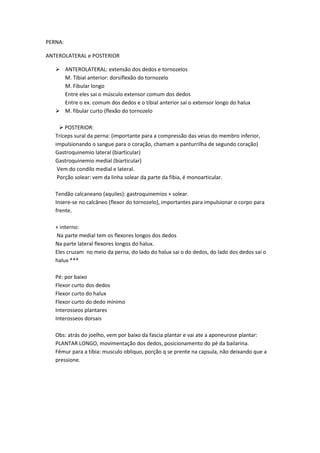 PERNA:
ANTEROLATERAL e POSTERIOR
 ANTEROLATERAL: extensão dos dedos e tornozelos
M. Tibial anterior: dorsiflexão do tornozelo
M. Fibular longo
Entre eles sai o músculo extensor comum dos dedos
Entre o ex. comum dos dedos e o tibial anterior sai o extensor longo do halux
 M. fibular curto (flexão do tornozelo
 POSTERIOR:
Tríceps sural da perna: (importante para a compressão das veias do membro inferior,
impulsionando o sangue para o coração, chamam a panturrilha de segundo coração)
Gastroquinemio lateral (biarticular)
Gastroquinemio medial (biarticular)
Vem do condilo medial e lateral.
Porção solear: vem da linha solear da parte da fibia, é monoarticular.
Tendão calcaneano (aquiles): gastroquinemios + solear.
Insere-se no calcâneo (flexor do tornozelo), importantes para impulsionar o corpo para
frente.
+ interno:
Na parte medial tem os flexores longos dos dedos
Na parte lateral flexores longos do halux.
Eles cruzam no meio da perna, do lado do halux sai o do dedos, do lado dos dedos sai o
halux ***
Pé: por baixo
Flexor curto dos dedos
Flexor curto do halux
Flexor curto do dedo mínimo
Interosseos plantares
Interosseos dorsais
Obs: atrás do joelho, vem por baixo da fascia plantar e vai ate a aponeurose plantar:
PLANTAR LONGO, movimentação dos dedos, posicionamento do pé da bailarina.
Fêmur para a tíbia: musculo obliquo, porção q se prente na capsula, não deixando que a
pressione.
 
