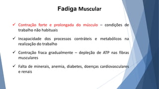 Fadiga Muscular
 Contração forte e prolongada do músculo – condições de
trabalho não habituais
 Incapacidade dos processos contráteis e metabólicos na
realização do trabalho
 Contração fraca gradualmente – depleção de ATP nas fibras
musculares
 Falta de minerais, anemia, diabetes, doenças cardiovasculares
e renais
 
