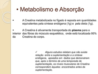 • Metabolismo e Absorção
 A Creatina metabolizada no fígado é reposta em quantidades
equivalentes pela síntese endógena (1g) e pela dieta (1g).
 A Creatina é ativamente transportada do plasma para o
interior das fibras do músculo esquelético, onde está localizada 95%
da Creatina do corpo.
 Alguns estudos relatam que não existe
relação entre a suplementação e a síntese
endógena, apoiados em dados que demonstram
que, após o término de uma temporada de
suplementação, os níveis musculares de Creatina
correspondem àqueles encontrados antes da
suplementação.
 