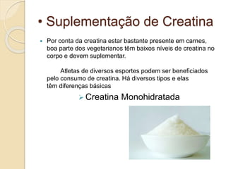 • Suplementação de Creatina
 Por conta da creatina estar bastante presente em carnes,
boa parte dos vegetarianos têm baixos níveis de creatina no
corpo e devem suplementar.
Atletas de diversos esportes podem ser beneficiados
pelo consumo de creatina. Há diversos tipos e elas
têm diferenças básicas
 Creatina Monohidratada
 