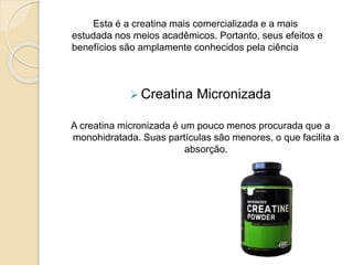 Esta é a creatina mais comercializada e a mais
estudada nos meios acadêmicos. Portanto, seus efeitos e
benefícios são amplamente conhecidos pela ciência
 Creatina Micronizada
A creatina micronizada é um pouco menos procurada que a
monohidratada. Suas partículas são menores, o que facilita a
absorção.
 