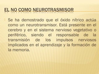    Se ha demostrado que el óxido nítrico actúa
    como un neurotransmisor. Está presente en el
    cerebro y en el sistema nervioso vegetativo o
    periférico, siendo el responsable de la
    transmisión de los impulsos nerviosos
    implicados en el aprendizaje y la formación de
    la memoria.
 