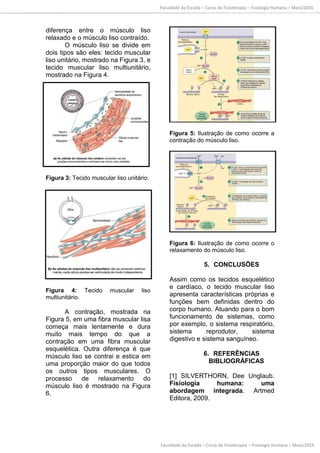 Faculdade da Escada – Curso de Fisioterapia – Fisiologia Humana – Maio/2016
Faculdade da Escada – Curso de Fisioterapia – Fisiologia Humana – Maio/2016
diferença entre o músculo liso
relaxado e o músculo liso contraído.
O músculo liso se divide em
dois tipos são eles: tecido muscular
liso unitário, mostrado na Figura 3, e
tecido muscular liso multiunitário,
mostrado na Figura 4.
Figura 3: Tecido muscular liso unitário.
Figura 4: Tecido muscular liso
multiunitário.
A contração, mostrada na
Figura 5, em uma fibra muscular lisa
começa mais lentamente e dura
muito mais tempo do que a
contração em uma fibra muscular
esquelética. Outra diferença é que
músculo liso se contrai e estica em
uma proporção maior do que todos
os outros tipos musculares. O
processo de relaxamento do
músculo liso é mostrado na Figura
6.
Figura 5: Ilustração de como ocorre a
contração do músculo liso.
Figura 6: Ilustração de como ocorre o
relaxamento do músculo liso.
5. CONCLUSÕES
Assim como os tecidos esquelético
e cardíaco, o tecido muscular liso
apresenta características próprias e
funções bem definidas dentro do
corpo humano. Atuando para o bom
funcionamento de sistemas, como
por exemplo, o sistema respiratório,
sistema reprodutor, sistema
digestivo e sistema sanguíneo.
6. REFERÊNCIAS
BIBLIOGRÁFICAS
[1] SILVERTHORN, Dee Unglaub.
Fisiologia humana: uma
abordagem integrada. Artmed
Editora, 2009.
 