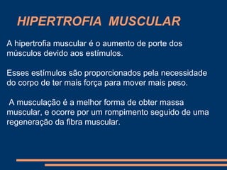 HIPERTROFIA MUSCULAR
A hipertrofia muscular é o aumento de porte dos
músculos devido aos estímulos.

Esses estímulos são proporcionados pela necessidade
do corpo de ter mais força para mover mais peso.

 A musculação é a melhor forma de obter massa
muscular, e ocorre por um rompimento seguido de uma
regeneração da fibra muscular.
 