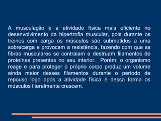 A musculação é a atividade física mais eficiente no
desenvolvimento da hipertrofia muscular, pois durante os
treinos com carga os músculos são submetidos a uma
sobrecarga e provocam a resistência, fazendo com que as
fibras musculares se contraiam e destruam filamentos de
proteínas presentes no seu interior. Porém, o organismo
reage e para proteger o próprio corpo produz um volume
ainda maior desses filamentos durante o período de
repouso logo após a atividade física e dessa forma os
músculos literalmente crescem.
 