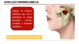É a principal conexão entre o crânio e a mandíbula.
Conjunto de estruturas
anatômicas que, com a
participação de grupos
musculares especiais,
possibilita o movimento
mandibular.
ARTICULAÇÃO TEMPOROMANDIBULAR
 