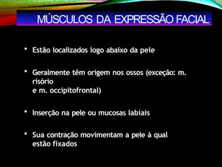  Estão localizados logo abaixo da pele
 Geralmente têm origem nos ossos (exceção: m.
risório
e m. occipitofrontal)
 Inserção na pele ou mucosas labiais
 Sua contração movimentam a pele à qual
estão fixados
MÚSCULOS DA EXPRESSÃO FACIAL
 