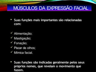  Suas funções mais importantes são relacionadas
com:
 Alimentação;
 Mastigação;
 Fonação;
 Piscar de olhos;
 Mímica facial.
 Suas funções são indicadas geralmente pelos seus
próprios nomes, que revelam o movimento que
fazem.
MÚSCULOS DA EXPRESSÃO FACIAL
 