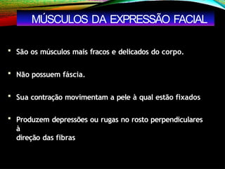  São os músculos mais fracos e delicados do corpo.
 Não possuem fáscia.
 Sua contração movimentam a pele à qual estão fixados
 Produzem depressões ou rugas no rosto perpendiculares
à
direção das fibras
MÚSCULOS DA EXPRESSÃO FACIAL
 
