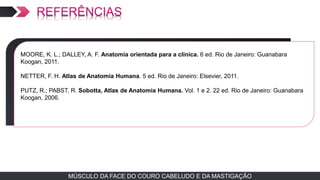 MÚSCULO DA FACE DO COURO CABELUDO E DA MASTIGAÇÃOMÚSCULO DA FACE DO COURO CABELUDO E DA MASTIGAÇÃO
TEXTO EM ARIAL
MOORE, K. L.; DALLEY, A. F. Anatomia orientada para a clínica. 6 ed. Rio de Janeiro: Guanabara
Koogan, 2011.
NETTER, F. H. Atlas de Anatomia Humana. 5 ed. Rio de Janeiro: Elsevier, 2011.
PUTZ, R.; PABST, R. Sobotta, Atlas de Anatomia Humana. Vol. 1 e 2. 22 ed. Rio de Janeiro: Guanabara
Koogan, 2006.
 