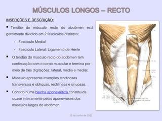INSERÇÕES E DESCRIÇÃO:
 Tendão do músculo recto do abdómen está
geralmente dividido em 2 fascículos distintos:
     - Fascículo Medial
     - Fascículo Lateral: Ligamento de Henle
 O tendão do músculo recto do abdómen tem
   continuação com o corpo muscular e termina por
   meio de três digitações: lateral, média e medial;
 Músculo apresenta inserções tendinosas
   transversais e oblíquas, rectilíneas e sinuosas.
 Contido numa bainha aponevrótica constituída
   quase inteiramente pelas aponevroses dos
   músculos largos do abdómen.
                                     19 de Junho de 2012
 