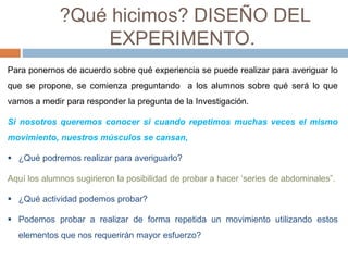 ?Qué hicimos? DISEÑO DEL 
EXPERIMENTO. 
Para ponernos de acuerdo sobre qué experiencia se puede realizar para averiguar lo 
que se propone, se comienza preguntando a los alumnos sobre qué será lo que 
vamos a medir para responder la pregunta de la Investigación. 
Si nosotros queremos conocer si cuando repetimos muchas veces el mismo 
movimiento, nuestros músculos se cansan, 
 ¿Qué podremos realizar para averiguarlo? 
Aquí los alumnos sugirieron la posibilidad de probar a hacer ‘series de abdominales”. 
 ¿Qué actividad podemos probar? 
 Podemos probar a realizar de forma repetida un movimiento utilizando estos 
elementos que nos requerirán mayor esfuerzo? 
 