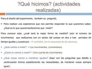 ?Qué hicimos? (actividades 
realizadas) 
Para el diseño del experimento, también se preguntó, 
 Para realizar una experiencia que nos permita responder lo que queremos saber, 
¿Qué es lo que queremos/tenemos que medir? 
Para conocer esto, ¿cuál será la mejor forma de medirlo? (son el número de 
movimientos que realizamos con un sector del cuerpo en dos o tres períodos de 
tiempo iguales y sucesivos) =Y contarlos, fue la respuesta de los alumnos. 
 ¿Qué vamos a medir? = Los movimientos, (comentaron) 
 ¿Cómo lo vamos a medir? = Uno cuenta los movimientos. 
 ¿Qué cosas vamos a mantener iguales? (Aquí con las preguntas que detallo a 
continuación fuimos estableciendo las necesidades, de mantener cosas siempre 
igual.) 
 
