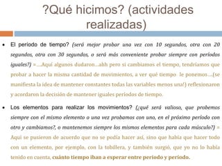 ?Qué hicimos? (actividades 
realizadas) 
 El período de tiempo? (será mejor probar una vez con 10 segundos, otra con 20 
segundos, otra con 30 segundos, o será más conveniente probar siempre con períodos 
iguales?) =….Aquí algunos dudaron…ahh pero si cambiamos el tiempo, tendríamos que 
probar a hacer la misma cantidad de movimientos, a ver qué tiempo le ponemos….(se 
manifiesta la idea de mantener constantes todas las variables menos una!) reflexionaron 
y acordaron la decisión de mantener iguales períodos de tiempo. 
 Los elementos para realizar los movimientos? (¿qué será valioso, que probemos 
siempre con el mismo elemento o una vez probamos con uno, en el próximo período con 
otro y cambiamos?, o mantenemos siempre los mismos elementos para cada músculo?) = 
Aquí se pusieron de acuerdo que no se podía hacer así, sino que había que hacer todo 
con un elemento, por ejemplo, con la tobillera, y también surgió, que yo no lo había 
tenido en cuenta, cuánto tiempo iban a esperar entre período y período. 
 
