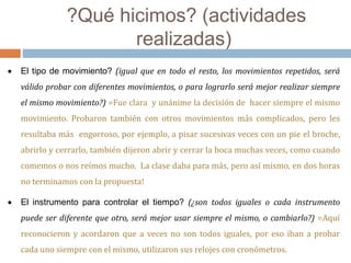?Qué hicimos? (actividades 
realizadas) 
 El tipo de movimiento? (igual que en todo el resto, los movimientos repetidos, será 
válido probar con diferentes movimientos, o para lograrlo será mejor realizar siempre 
el mismo movimiento?) =Fue clara y unánime la decisión de hacer siempre el mismo 
movimiento. Probaron también con otros movimientos más complicados, pero les 
resultaba más engorroso, por ejemplo, a pisar sucesivas veces con un pie el broche, 
abrirlo y cerrarlo, también dijeron abrir y cerrar la boca muchas veces, como cuando 
comemos o nos reímos mucho. La clase daba para más, pero así mismo, en dos horas 
no terminamos con la propuesta! 
 El instrumento para controlar el tiempo? (¿son todos iguales o cada instrumento 
puede ser diferente que otro, será mejor usar siempre el mismo, o cambiarlo?) =Aquí 
reconocieron y acordaron que a veces no son todos iguales, por eso iban a probar 
cada uno siempre con el mismo, utilizaron sus relojes con cronómetros. 
 