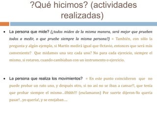 ?Qué hicimos? (actividades 
realizadas) 
 La persona que mide? (¿todos miden de la misma manera, será mejor que prueben 
todos a medir, o que pruebe siempre la misma persona?) = También, con sólo la 
pregunta y algún ejemplo, si Martín medirá igual que Octavio, entonces que será más 
conveniente? Que midamos una vez cada uno? No para cada ejercicio, siempre el 
mismo, si rotaron, cuando cambiaban con un instrumento o ejercicio. 
 La persona que realiza los movimientos? = En este punto coincidieron que no 
puede probar un rato uno, y después otro, si no así no se iban a cansar!!, que tenía 
que probar siempre el mismo…Ohhh!!! (exclamaron) Por suerte dijeron-Yo quería 
pasar! , yo quería!, y se enojaban…. 
 