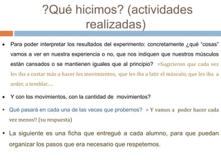 ?Qué hicimos? (actividades 
realizadas) 
 Para poder interpretar los resultados del experimento: concretamente ¿qué “cosas” 
vamos a ver en nuestra experiencia o no, que nos indiquen que nuestros músculos 
están cansados o se mantienen iguales que al principio? =Sugirieron que cada vez 
les iba a costar más a hacer los movimientos, que les iba a latir el músculo, que les iba a 
arder, a temblar…. 
 Y con los movimientos, con la cantidad de movimientos? 
 Qué pasará en cada una de las veces que probemos? = Y vamos a poder hacer cada 
vez menos!! (su respuesta) 
 La siguiente es una ficha que entregué a cada alumno, para que puedan 
organizar los pasos que era necesario que respetemos. 
 