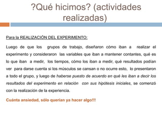 ?Qué hicimos? (actividades 
realizadas) 
Para la REALIZACIÓN DEL EXPERIMENTO: 
Luego de que los grupos de trabajo, diseñaron cómo iban a realizar el 
experimento y consideraron las variables que iban a mantener contantes, qué es 
lo que iban a medir, los tiempos, cómo los iban a medir, qué resultados podían 
ver para darse cuenta si los músculos se cansan o no ocurre esto, lo presentaron 
a todo el grupo, y luego de haberse puesto de acuerdo en qué les iban a decir los 
resultados del experimento en relación con sus hipótesis iniciales, se comenzó 
con la realización de la experiencia. 
Cuánta ansiedad, sólo querían ya hacer algo!!! 
 