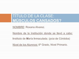 TÍTULO DE LA CLASE: 
MÚSCULOS CANSADOS? 
NOMBRE: Roxana Alvarez. 
Nombre de la Institución donde se llevó a cabo: 
Instituto de María Inmaculada. (pcia de Córdoba) 
Nivel de los Alumnos: 6º Grado, Nivel Primario. 
 