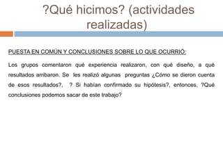 ?Qué hicimos? (actividades 
realizadas) 
PUESTA EN COMÚN Y CONCLUSIONES SOBRE LO QUE OCURRIÓ: 
Los grupos comentaron qué experiencia realizaron, con qué diseño, a qué 
resultados arribaron. Se les realizó algunas preguntas ¿Cómo se dieron cuenta 
de esos resultados?, ? Si habían confirmado su hipótesis?, entonces, ?Qué 
conclusiones podemos sacar de este trabajo? 
 