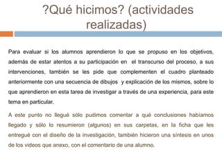 ?Qué hicimos? (actividades 
realizadas) 
Para evaluar si los alumnos aprendieron lo que se propuso en los objetivos, 
además de estar atentos a su participación en el transcurso del proceso, a sus 
intervenciones, también se les pide que complementen el cuadro planteado 
anteriormente con una secuencia de dibujos y explicación de los mismos, sobre lo 
que aprendieron en esta tarea de investigar a través de una experiencia, para este 
tema en particular. 
A este punto no llegué sólo pudimos comentar a qué conclusiones habíamos 
llegado y sólo lo resumieron (algunos) en sus carpetas, en la ficha que les 
entregué con el diseño de la investigación, también hicieron una síntesis en unos 
de los videos que anexo, con el comentario de una alumno. 
 