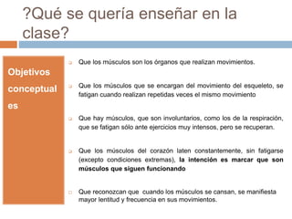?Qué se quería enseñar en la 
clase? 
Objetivos 
conceptual 
es 
 Que los músculos son los órganos que realizan movimientos. 
 Que los músculos que se encargan del movimiento del esqueleto, se 
fatigan cuando realizan repetidas veces el mismo movimiento 
 Que hay músculos, que son involuntarios, como los de la respiración, 
que se fatigan sólo ante ejercicios muy intensos, pero se recuperan. 
 Que los músculos del corazón laten constantemente, sin fatigarse 
(excepto condiciones extremas), la intención es marcar que son 
músculos que siguen funcionando 
 Que reconozcan que cuando los músculos se cansan, se manifiesta 
mayor lentitud y frecuencia en sus movimientos. 
 