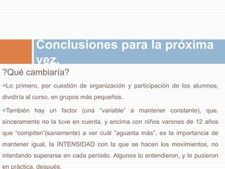 Conclusiones para la próxima 
vez. 
?Qué cambiaría? 
=Lo primero, por cuestión de organización y participación de los alumnos, 
dividiría al curso, en grupos más pequeños. 
=También hay un factor (una “variable” a mantener constante), que, 
sinceramente no la tuve en cuenta, y encima con niños varones de 12 años 
que “compiten”(sanamente) a ver cuál ”aguanta más”, es la importancia de 
mantener igual, la INTENSIDAD con la que se hacen los movimientos, no 
intentando superarse en cada período. Algunos lo entendieron, y lo pusieron 
en práctica, después. 
 