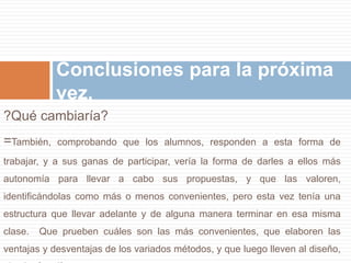 Conclusiones para la próxima 
vez. 
?Qué cambiaría? 
=También, comprobando que los alumnos, responden a esta forma de 
trabajar, y a sus ganas de participar, vería la forma de darles a ellos más 
autonomía para llevar a cabo sus propuestas, y que las valoren, 
identificándolas como más o menos convenientes, pero esta vez tenía una 
estructura que llevar adelante y de alguna manera terminar en esa misma 
clase. Que prueben cuáles son las más convenientes, que elaboren las 
ventajas y desventajas de los variados métodos, y que luego lleven al diseño, 
el más fructífero. 
 