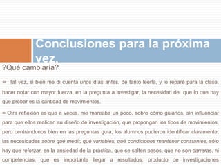 Conclusiones para la próxima 
vez. 
?Qué cambiaría? 
= Tal vez, si bien me di cuenta unos días antes, de tanto leerla, y lo reparé para la clase, 
hacer notar con mayor fuerza, en la pregunta a investigar, la necesidad de que lo que hay 
que probar es la cantidad de movimientos. 
= Otra reflexión es que a veces, me mareaba un poco, sobre cómo guiarlos, sin influenciar 
para que ellos realicen su diseño de investigación, que propongan los tipos de movimientos, 
pero centrándonos bien en las preguntas guía, los alumnos pudieron identificar claramente, 
las necesidades sobre qué medir, qué variables, qué condiciones mantener constantes, sólo 
hay que reforzar, en la ansiedad de la práctica, que se salten pasos, que no son carreras, ni 
competencias, que es importante llegar a resultados, producto de investigaciones 
 