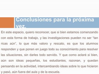 Conclusiones para la próxima 
vez. 
En este espacio, quiero reconocer, que si bien estamos comenzando 
con esta forma de trabajo, y las investigaciones pueden no ser “tan 
ricas aún”, lo que más valoro y rescato, es que los alumnos 
responden y que ponen en juego todo su conocimiento para resolver 
las situaciones, sin darles todo servido. Y que como aclaré si bien, 
aún son ideas pequeñas, los estudiantes, razonan, y quedan 
pensando en la actividad, intercambiando ideas sobre lo que hicieron 
y pasó, aún fuera del aula y de la escuela. 
 