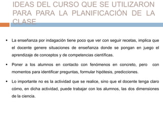 IDEAS DEL CURSO QUE SE UTILIZARON 
PARA PARA LA PLANIFICACIÓN DE LA 
CLASE 
 La enseñanza por indagación tiene poco que ver con seguir recetas, implica que 
el docente genere situaciones de enseñanza donde se pongan en juego el 
aprendizaje de conceptos y de competencias científicas. 
 Poner a los alumnos en contacto con fenómenos en concreto, pero con 
momentos para identificar preguntas, formular hipótesis, predicciones. 
 Lo importante no es la actividad que se realice, sino que el docente tenga claro 
cómo, en dicha actividad, puede trabajar con los alumnos, las dos dimensiones 
de la ciencia. 
 