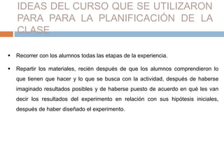 IDEAS DEL CURSO QUE SE UTILIZARON 
PARA PARA LA PLANIFICACIÓN DE LA 
CLASE 
 Recorrer con los alumnos todas las etapas de la experiencia. 
 Repartir los materiales, recién después de que los alumnos comprendieron lo 
que tienen que hacer y lo que se busca con la actividad, después de haberse 
imaginado resultados posibles y de haberse puesto de acuerdo en qué les van 
decir los resultados del experimento en relación con sus hipótesis iniciales, 
después de haber diseñado el experimento. 
 