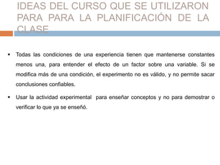 IDEAS DEL CURSO QUE SE UTILIZARON 
PARA PARA LA PLANIFICACIÓN DE LA 
CLASE 
 Todas las condiciones de una experiencia tienen que mantenerse constantes 
menos una, para entender el efecto de un factor sobre una variable. Si se 
modifica más de una condición, el experimento no es válido, y no permite sacar 
conclusiones confiables. 
 Usar la actividad experimental para enseñar conceptos y no para demostrar o 
verificar lo que ya se enseñó. 
 