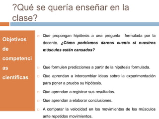 ?Qué se quería enseñar en la 
clase? 
Objetivos 
de 
competenci 
as 
científicas 
 Que propongan hipótesis a una pregunta formulada por la 
docente. ¿Cómo podríamos darnos cuenta si nuestros 
músculos están cansados? 
 Que formulen predicciones a partir de la hipótesis formulada. 
 Que aprendan a intercambiar ideas sobre la experimentación 
para poner a prueba su hipótesis. 
 Que aprendan a registrar sus resultados. 
 Que aprendan a elaborar conclusiones. 
 A comparar la velocidad en los movimientos de los músculos 
ante repetidos movimientos. 
 