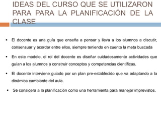 IDEAS DEL CURSO QUE SE UTILIZARON 
PARA PARA LA PLANIFICACIÓN DE LA 
CLASE 
 El docente es una guía que enseña a pensar y lleva a los alumnos a discutir, 
consensuar y acordar entre ellos, siempre teniendo en cuenta la meta buscada 
 En este modelo, el rol del docente es diseñar cuidadosamente actividades que 
guían a los alumnos a construir conceptos y competencias científicas. 
 El docente interviene guiado por un plan pre-establecido que va adaptando a la 
dinámica cambiante del aula. 
 Se considera a la planificación como una herramienta para manejar imprevistos. 
