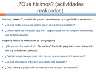 ?Qué hicimos? (actividades 
realizadas) 
La clase comenzó comentando qué son los músculos, y preguntando a los alumnos: 
 ¿En qué partes de nuestro cuerpo creen que tenemos músculos?, 
 ¿Dónde están los músculos que son responsables de los variados movimientos 
que podemos realizar. 
Luego se realizó la formulación de una pregunta 
 ¿Se cansan los músculos? Se continuó haciendo preguntas para relacionarlo 
con sus actividades cotidianas. 
 ¿Cuándo les parece que pasa esto, de que nuestros músculos se cansen?, 
 ¿En qué actividades entienden que ocurre esta situación? 
 ¿Qué creen que pasará con los músculos del corazón, se cansarán? 
 