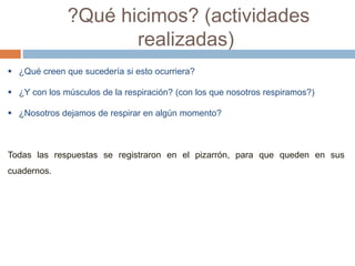 ?Qué hicimos? (actividades 
realizadas) 
 ¿Qué creen que sucedería si esto ocurriera? 
 ¿Y con los músculos de la respiración? (con los que nosotros respiramos?) 
 ¿Nosotros dejamos de respirar en algún momento? 
Todas las respuestas se registraron en el pizarrón, para que queden en sus 
cuadernos. 
 
