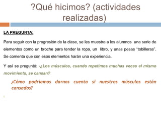 ?Qué hicimos? (actividades 
realizadas) 
LA PREGUNTA: 
Para seguir con la progresión de la clase, se les muestra a los alumnos una serie de 
elementos como un broche para tender la ropa, un libro, y unas pesas “tobilleras”. 
Se comenta que con esos elementos harán una experiencia. 
Y así se preguntó: -¿Los músculos, cuando repetimos muchas veces el mismo 
movimiento, se cansan? 
¿Cómo podríamos darnos cuenta si nuestros músculos están 
cansados? 
. 
 