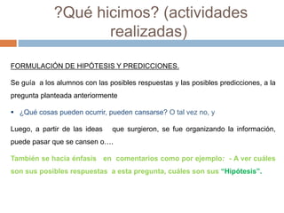?Qué hicimos? (actividades 
realizadas) 
FORMULACIÓN DE HIPÓTESIS Y PREDICCIONES. 
Se guía a los alumnos con las posibles respuestas y las posibles predicciones, a la 
pregunta planteada anteriormente 
 ¿Qué cosas pueden ocurrir, pueden cansarse? O tal vez no, y 
Luego, a partir de las ideas que surgieron, se fue organizando la información, 
puede pasar que se cansen o…. 
También se hacía énfasis en comentarios como por ejemplo: - A ver cuáles 
son sus posibles respuestas a esta pregunta, cuáles son sus “Hipótesis”. 
 