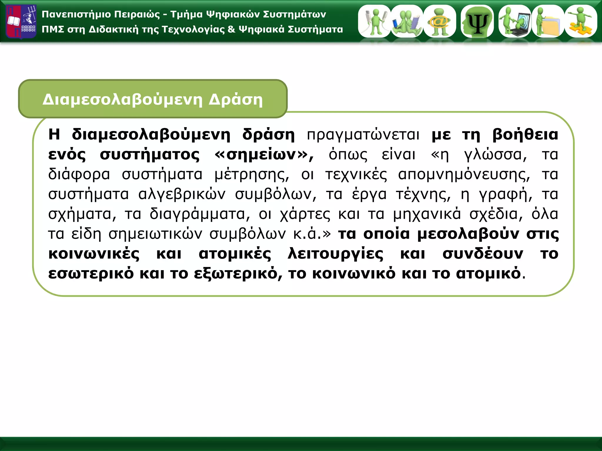 Πανεπιστήμιο Πειραιώς -Τμήμα Ψηφιακών Συστημάτων 
ΠΜΣ στη Διδακτική της Τεχνολογίας & Ψηφιακά Συστήματα 
Ηδιαμεσολαβούμενηδράσηπραγματώνεταιμετηβοήθειαενόςσυστήματος«σημείων»,όπωςείναι«ηγλώσσα,ταδιάφορασυστήματαμέτρησης,οιτεχνικέςαπομνημόνευσης,τασυστήματααλγεβρικώνσυμβόλων,ταέργατέχνης,ηγραφή,τασχήματα,ταδιαγράμματα,οιχάρτεςκαιταμηχανικάσχέδια,όλαταείδησημειωτικώνσυμβόλωνκ.ά.»ταοποίαμεσολαβούνστιςκοινωνικέςκαιατομικέςλειτουργίεςκαισυνδέουντοεσωτερικόκαιτοεξωτερικό,τοκοινωνικόκαιτοατομικό. 
ΔιαμεσολαβούμενηΔράση  