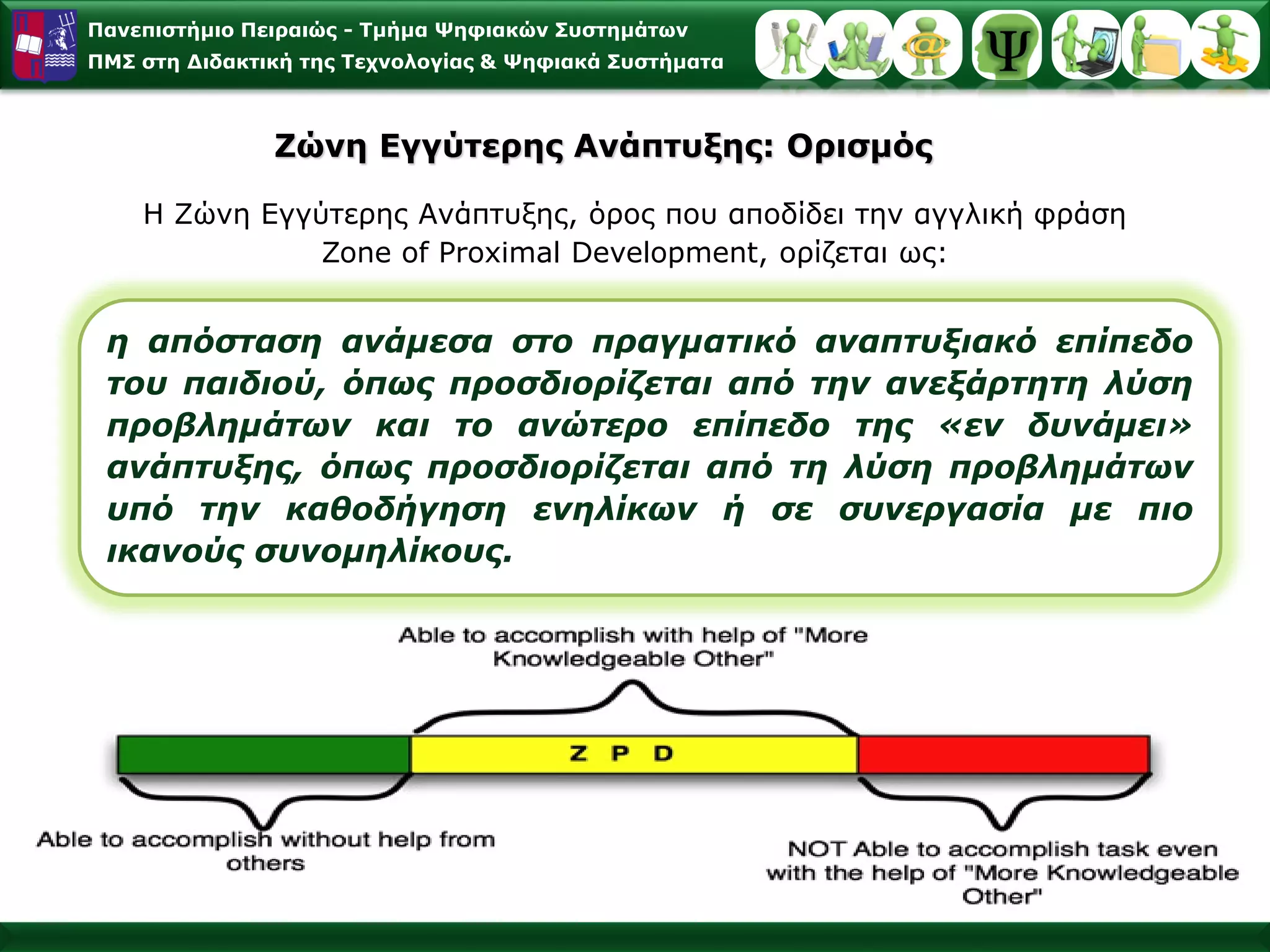 Πανεπιστήμιο Πειραιώς -Τμήμα Ψηφιακών Συστημάτων 
ΠΜΣ στη Διδακτική της Τεχνολογίας & Ψηφιακά Συστήματα 
ηαπόστασηανάμεσαστοπραγματικόαναπτυξιακόεπίπεδοτουπαιδιού,όπωςπροσδιορίζεταιαπότηνανεξάρτητηλύσηπροβλημάτωνκαιτοανώτεροεπίπεδοτης«ενδυνάμει» ανάπτυξης,όπωςπροσδιορίζεταιαπότηλύσηπροβλημάτωνυπότηνκαθοδήγησηενηλίκωνήσεσυνεργασίαμεπιοικανούςσυνομηλίκους. 
Η Ζώνη Εγγύτερης Ανάπτυξης, όρος που αποδίδει την αγγλική φράση Zone of Proximal Development, ορίζεται ως: ΖώνηΕγγύτερης Ανάπτυξης: Ορισμός  