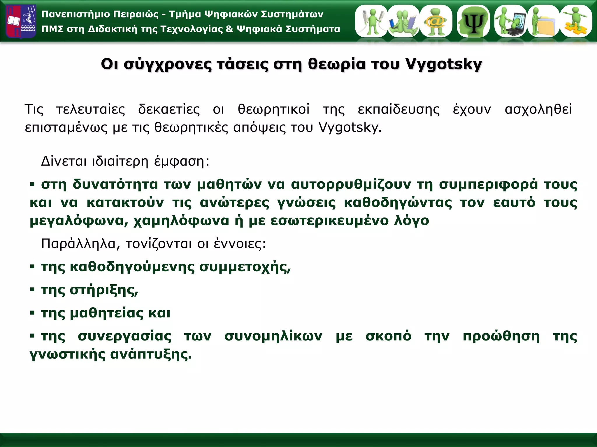 Πανεπιστήμιο Πειραιώς -Τμήμα Ψηφιακών Συστημάτων 
ΠΜΣ στη Διδακτική της Τεχνολογίας & Ψηφιακά Συστήματα 
ΤιςτελευταίεςδεκαετίεςοιθεωρητικοίτηςεκπαίδευσηςέχουνασχοληθείεπισταμένωςμετιςθεωρητικέςαπόψειςτουVygotsky. Οισύγχρονες τάσεις στη θεωρία του Vygotsky 
Δίνεταιιδιαίτερη έμφαση: 
στηδυνατότητατωνμαθητώννααυτορρυθμίζουντησυμπεριφοράτουςκαινακατακτούντιςανώτερεςγνώσειςκαθοδηγώνταςτονεαυτότουςμεγαλόφωνα,χαμηλόφωναήμεεσωτερικευμένολόγο 
Παράλληλα,τονίζονταιοιέννοιες: 
τηςκαθοδηγούμενηςσυμμετοχής, 
τηςστήριξης, 
τηςμαθητείαςκαι 
τηςσυνεργασίαςτωνσυνομηλίκωνμεσκοπότηνπροώθησητηςγνωστικήςανάπτυξης.  