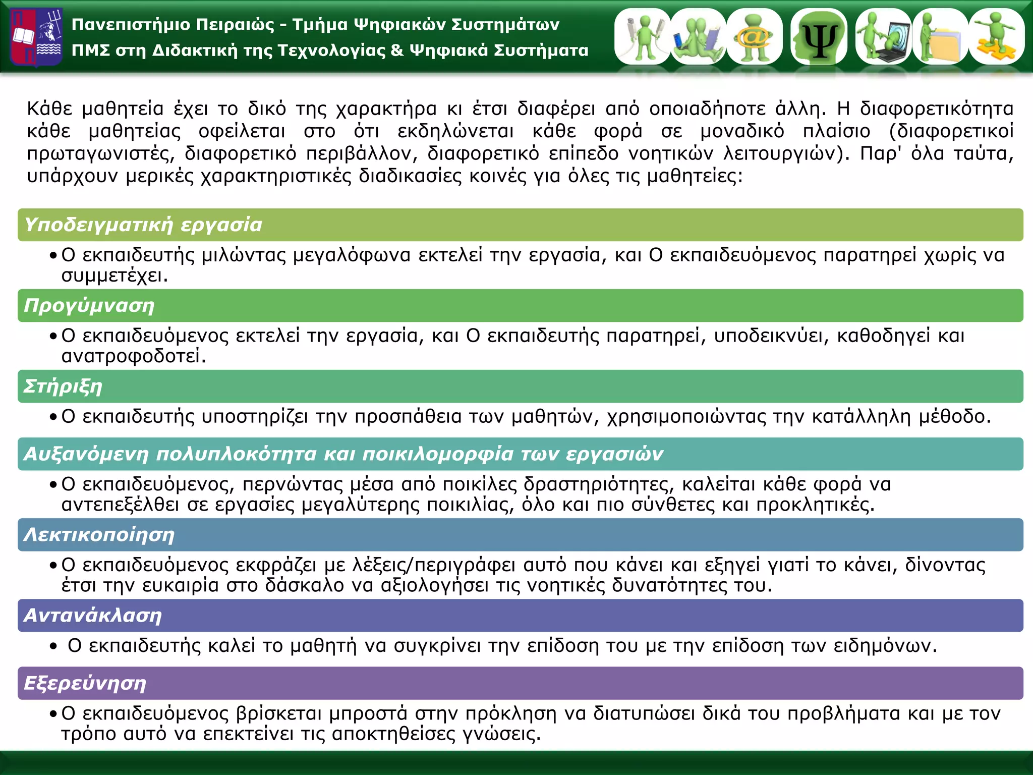 Πανεπιστήμιο Πειραιώς -Τμήμα Ψηφιακών Συστημάτων 
ΠΜΣ στη Διδακτική της Τεχνολογίας & Ψηφιακά Συστήματα 
Κάθεμαθητείαέχειτοδικότηςχαρακτήρακιέτσιδιαφέρειαπόοποιαδήποτεάλλη.Ηδιαφορετικότητακάθεμαθητείαςοφείλεταιστοότιεκδηλώνεταικάθεφοράσεμοναδικόπλαίσιο(διαφορετικοίπρωταγωνιστές,διαφορετικόπεριβάλλον,διαφορετικόεπίπεδονοητικώνλειτουργιών).Παρ'όλαταύτα, υπάρχουνμερικέςχαρακτηριστικέςδιαδικασίεςκοινέςγιαόλεςτιςμαθητείες: 
Υποδειγματικήεργασία 
•Ο εκπαιδευτής μιλώνταςμεγαλόφωναεκτελείτηνεργασία, καιΟ εκπαιδευόμενοςπαρατηρείχωρίςνασυμμετέχει. 
Προγύμναση 
•Ο εκπαιδευόμενοςεκτελείτηνεργασία, καιΟ εκπαιδευτής παρατηρεί, υποδεικνύει, καθοδηγείκαιανατροφοδοτεί. 
Στήριξη 
•Ο εκπαιδευτής υποστηρίζειτηνπροσπάθειατωνμαθητών, χρησιμοποιώνταςτηνκατάλληλημέθοδο. 
Αυξανόμενηπολυπλοκότητακαιποικιλομορφίατωνεργασιών 
•Ο εκπαιδευόμενος, περνώνταςμέσααπόποικίλεςδραστηριότητες, καλείται κάθεφοράνααντεπεξέλθεισεεργασίεςμεγαλύτερηςποικιλίας, όλοκαιπιοσύνθετεςκαιπροκλητικές. 
Λεκτικοποίηση 
•Ο εκπαιδευόμενοςεκφράζειμελέξεις/περιγράφειαυτό πουκάνεικαιεξηγείγιατίτοκάνει, δίνονταςέτσιτηνευκαιρίαστο δάσκαλονααξιολογήσειτιςνοητικέςδυνατότητεςτου. 
Αντανάκλαση 
•Ο εκπαιδευτής καλείτομαθητήνασυγκρίνειτηνεπίδοσητουμετηνεπίδοσητωνειδημόνων. 
Εξερεύνηση 
•Ο εκπαιδευόμενοςβρίσκεταιμπροστάστηνπρόκλησηναδιατυπώσειδικάτουπροβλήματακαιμετοντρόποαυτόναεπεκτείνει τιςαποκτηθείσεςγνώσεις.  