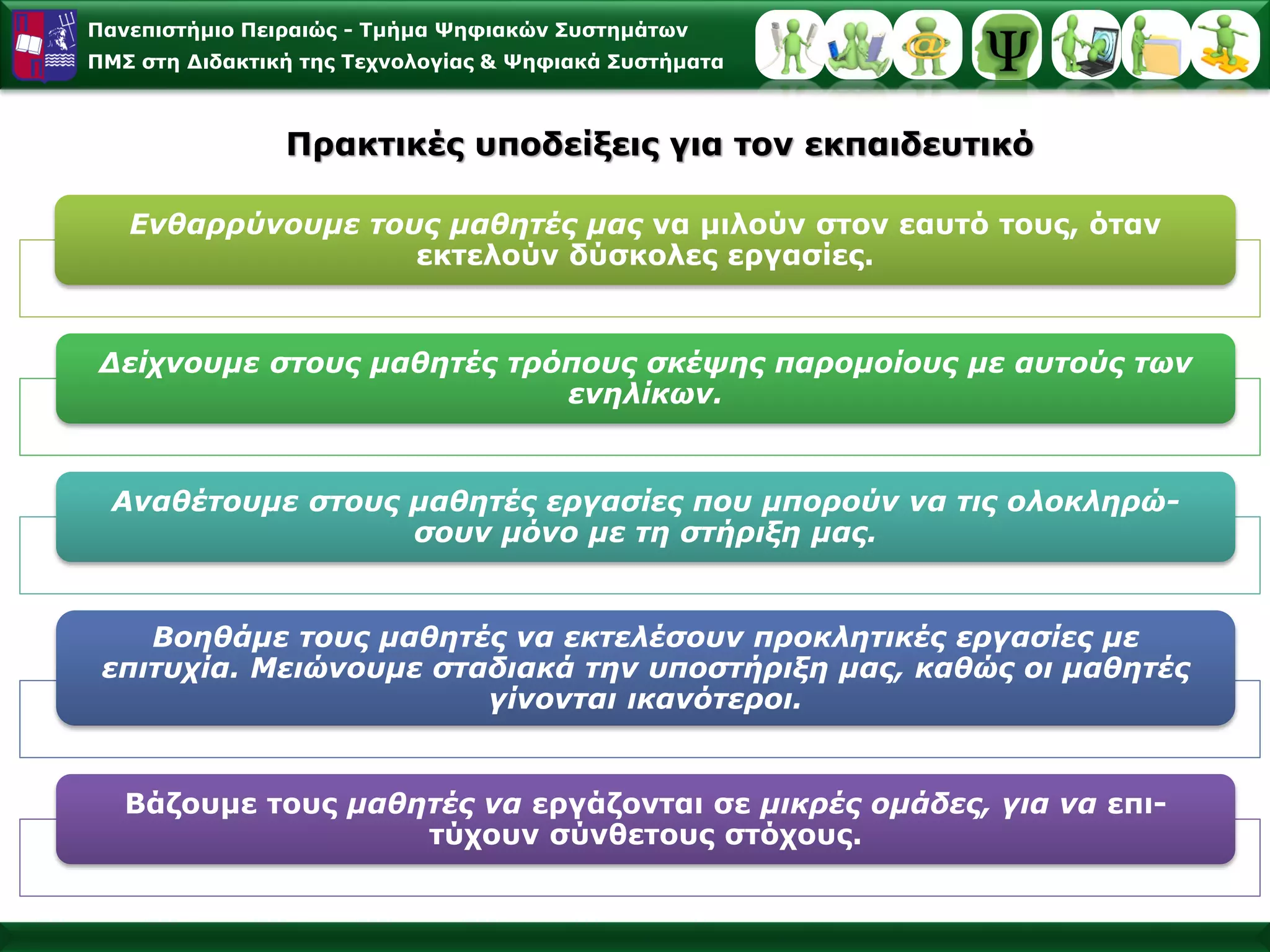 Πανεπιστήμιο Πειραιώς -Τμήμα Ψηφιακών Συστημάτων 
ΠΜΣ στη Διδακτική της Τεχνολογίας & Ψηφιακά ΣυστήματαΠρακτικές υποδείξεις για τον εκπαιδευτικό 
Ενθαρρύνουμετουςμαθητέςμαςναμιλούνστονεαυτότους, όταν εκτελούνδύσκολεςεργασίες. 
Δείχνουμεστουςμαθητέςτρόπουςσκέψηςπαρομοίουςμεαυτούς τωνενηλίκων. 
Αναθέτουμεστουςμαθητέςεργασίεςπουμπορούννατιςολοκληρώ- σουνμόνομετηστήριξημας. 
Βοηθάμετουςμαθητέςναεκτελέσουνπροκλητικέςεργασίεςμεεπιτυχία. Μειώνουμεσταδιακάτηνυποστήριξημας, καθώςοιμαθητές γίνονταιικανότεροι. 
Bάζουμετουςμαθητέςναεργάζονταισεμικρέςομάδες, γιαναεπι- τύχουνσύνθετουςστόχους.  