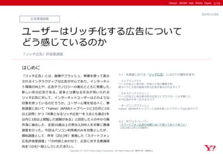 Yahoo! JAPAN Ads White Paper 
はじめに 
Copyright (C) 2014 Yahoo Japan Corporation. All Rights Reserved. 無断引用・転載禁止 
広告意識調査 
2014/11/04 
ユーザーはリッチ化する広告について 
どう感じているのか 
「リッチ広告」とは、画像やフラッシュ、映像を使って表示 されるインタラクティブな広告が中心であり、インターネッ ト環境の向上や、広告テクノロジーの進化とともに発展した、 新しい形の広告である。従来とは異なる手法が用いられる リッチ広告に対して、インターネットユーザーはどのような 印象を持っているのだろうか。ユーザー心理を知るべく、事 前調査において「Yahoo! JAPANトップページに3カ月に1日 以上訪問」かつ「対象となるリッチ広告※1を３点とも直近1年 以内に1回以上閲覧した経験がある」と回答した人の中から無 作為に抽出した、全国16歳以上の男女3,099人を対象に意識 調査を行った。今回はパソコン利用者のみを対象としたが、 類似調査として、昨年（2013年）実施した「スマートフォン 広告許容度調査」※2の内容とあわせて、広告に対する意識傾 向をつかむ一助としていただきたい。 
「リッチ広告」許容度調査 
1/16 
※1：本調査における「リッチ広告」とは以下の種別を指す。 
・トップインパクト 
ページの右上に長方形、中央に小型の横長方形、 
両サイドに大型の縦長方形の広告が表示されるタイプ 
・エキスパンドスクリーン 
ページの右上にある長方形の広告上にマウスカーソルを置くと、 
その広告が大きく広がるタイプ 
・オープニングフラッシュ 
Yahoo! JAPANのトップページ全体を使ったアクティブな広告タイプ 
※2：ホワイトペーパー 
「スマートフォン広告の出稿において知っておくべきこと」 
（2013年12月17日制作）  