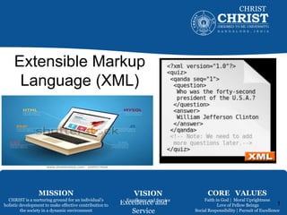 Excellence and
Service
CHRIST
Deemed to be University
Extensible Markup
Language (XML)
1
MISSION
CHRIST is a nurturing ground for an individual’s
holistic development to make effective contribution to
the society in a dynamic environment
VISION
Excellence and Service
CORE VALUES
Faith in God | Moral Uprightness
Love of Fellow Beings
Social Responsibility | Pursuit of Excellence
 