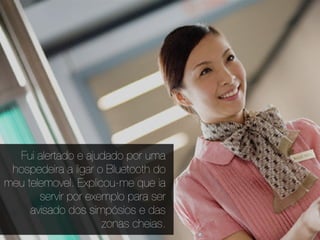 Fui alertado e ajudado por uma
 hospedeira a ligar o Bluetooth do
meu telemovel. Explicou-me que ia
       servir por exemplo para ser
     avisado dos simpósios e das
                     zonas cheias.
 